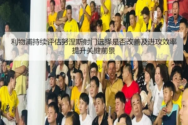利物浦持续评估努涅斯射门选择是否改善及进攻效率提升关键前景