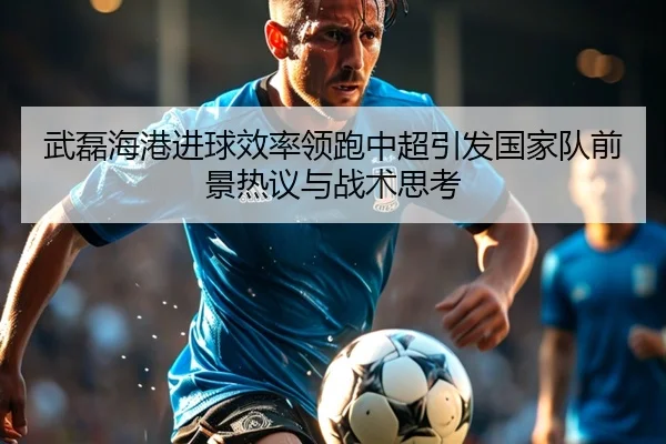 武磊海港进球效率领跑中超引发国家队前景热议与战术思考