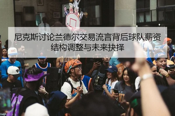尼克斯讨论兰德尔交易流言背后球队薪资结构调整与未来抉择
