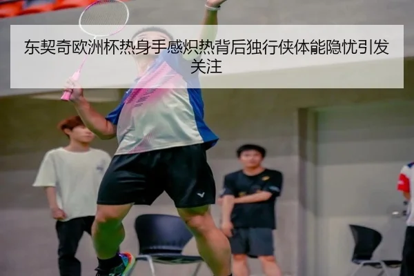 东契奇欧洲杯热身手感炽热背后独行侠体能隐忧引发关注